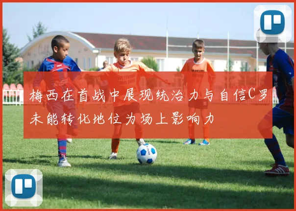 梅西在首战中展现统治力与自信C罗未能转化地位为场上影响力