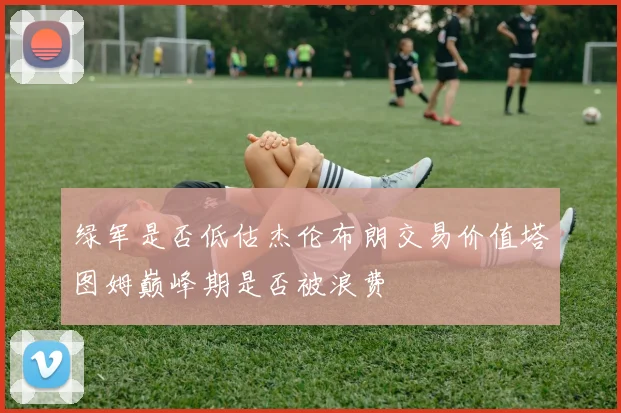 绿军是否低估杰伦布朗交易价值塔图姆巅峰期是否被浪费