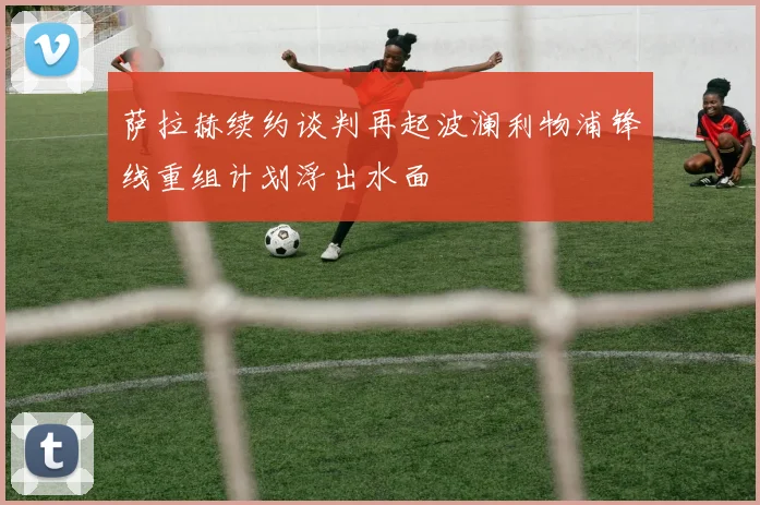 萨拉赫续约谈判再起波澜利物浦锋线重组计划浮出水面