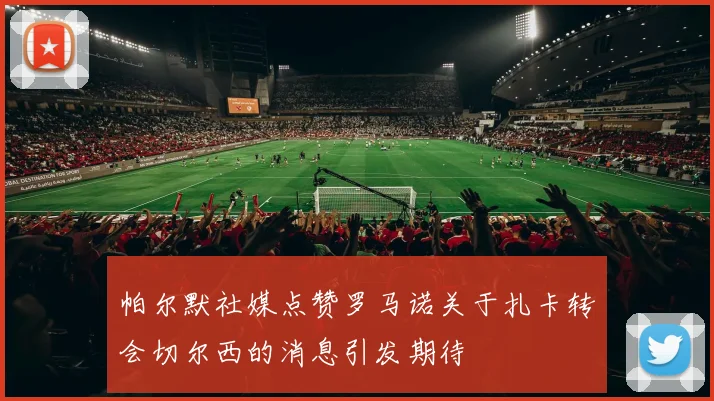帕尔默社媒点赞罗马诺关于扎卡转会切尔西的消息引发期待
