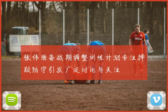 张伟丽备战期调整训练计划专注摔跤防守引发广泛讨论与关注