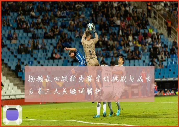 杨瀚森回顾新秀赛季的挑战与成长分享三大关键词解析