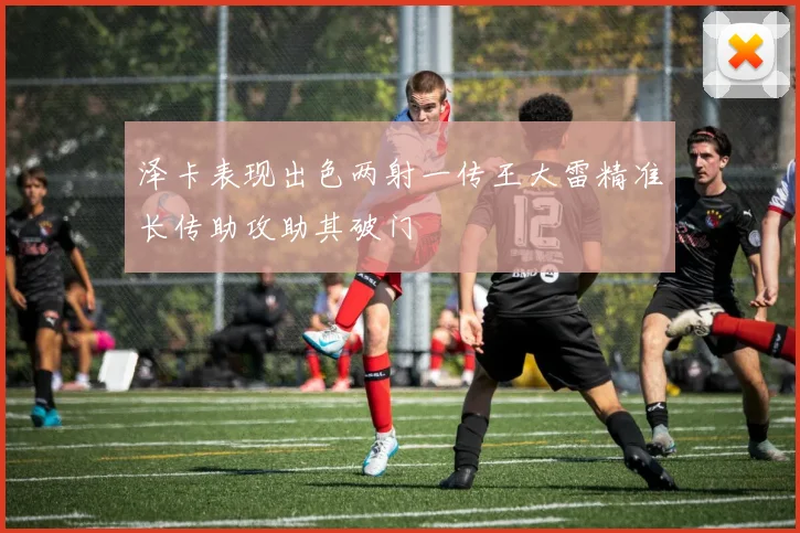 泽卡表现出色两射一传王大雷精准长传助攻助其破门