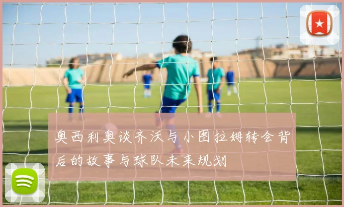 奥西利奥谈齐沃与小图拉姆转会背后的故事与球队未来规划