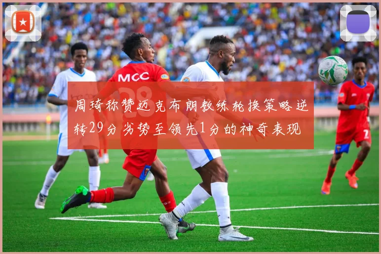 周琦称赞迈克布朗教练轮换策略逆转29分劣势至领先1分的神奇表现
