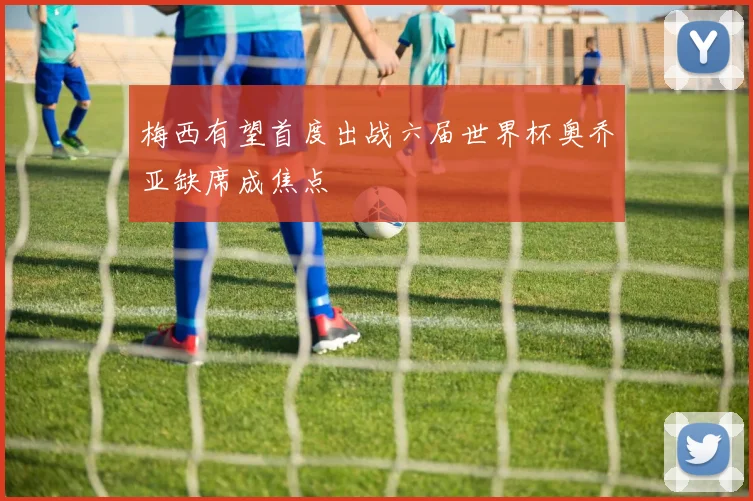 梅西有望首度出战六届世界杯奥乔亚缺席成焦点