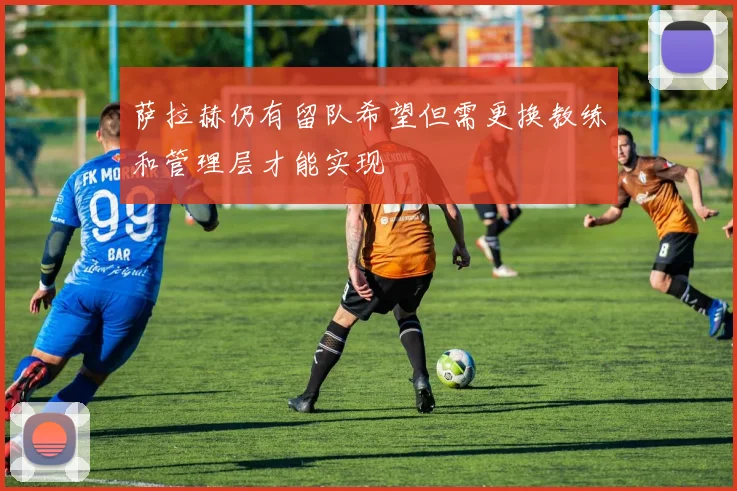 萨拉赫仍有留队希望但需更换教练和管理层才能实现