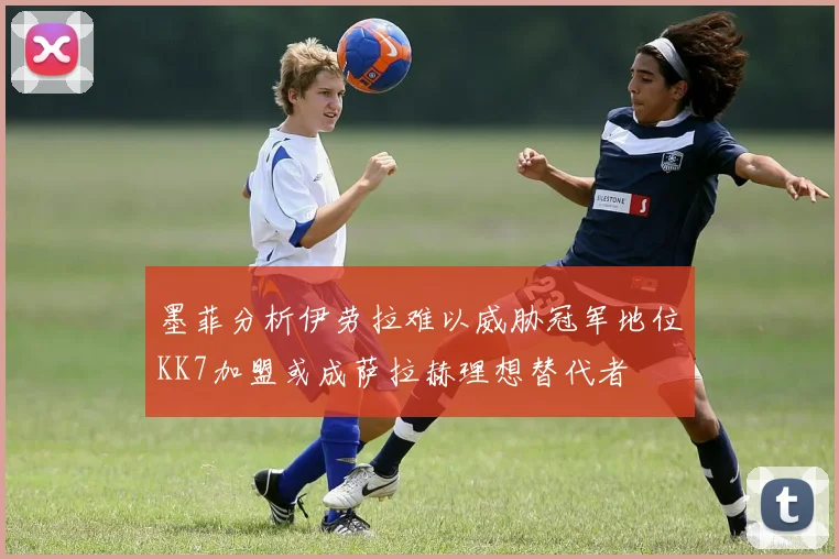 墨菲分析伊劳拉难以威胁冠军地位KK7加盟或成萨拉赫理想替代者