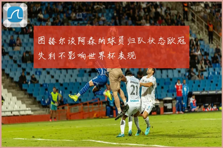 图赫尔谈阿森纳球员归队状态欧冠失利不影响世界杯表现