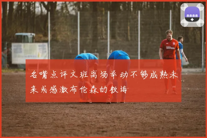 名嘴点评文班离场举动不够成熟未来或感激布伦森的教诲