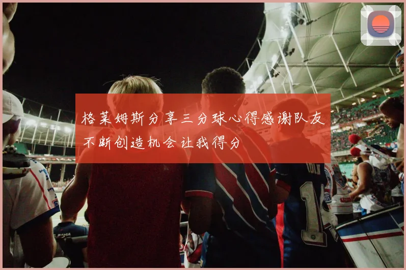 格莱姆斯分享三分球心得感谢队友不断创造机会让我得分