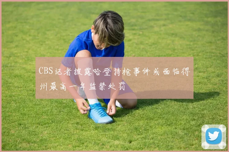 CBS记者披露哈登持枪事件或面临得州最高一年监禁处罚
