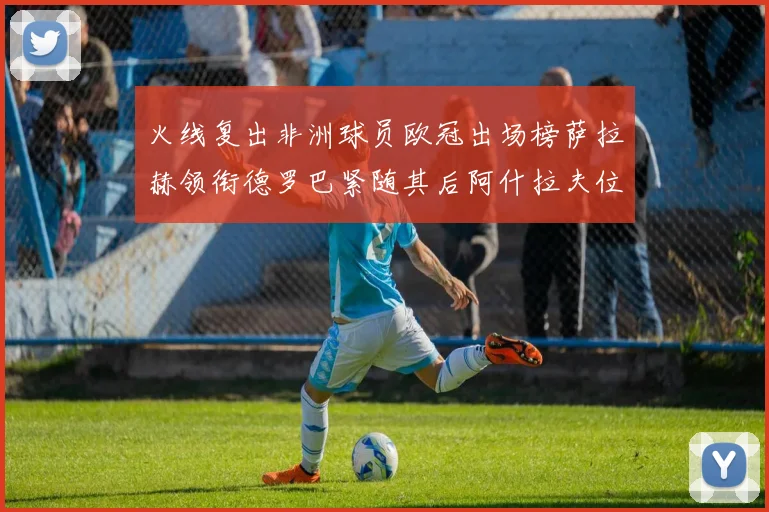 火线复出非洲球员欧冠出场榜萨拉赫领衔德罗巴紧随其后阿什拉夫位列第四
