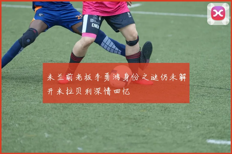 米兰前老板李勇鸿身份之谜仍未解开米拉贝利深情回忆