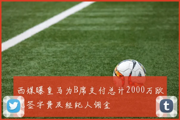 西媒曝皇马为B席支付总计2000万欧元签字费及经纪人佣金