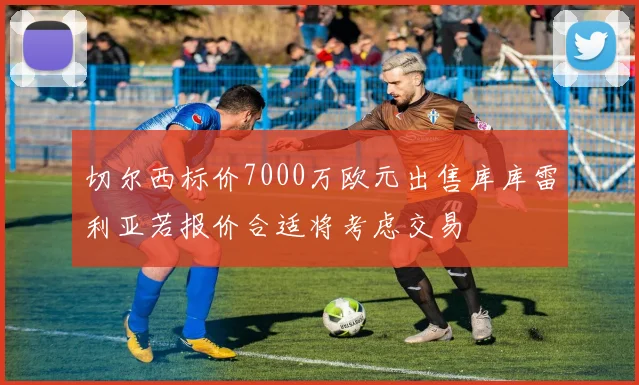 切尔西标价7000万欧元出售库库雷利亚若报价合适将考虑交易