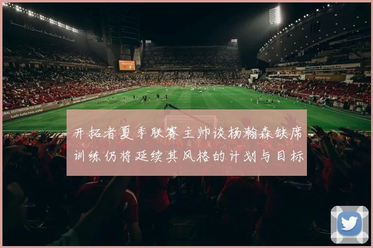 开拓者夏季联赛主帅谈杨瀚森缺席训练仍将延续其风格的计划与目标