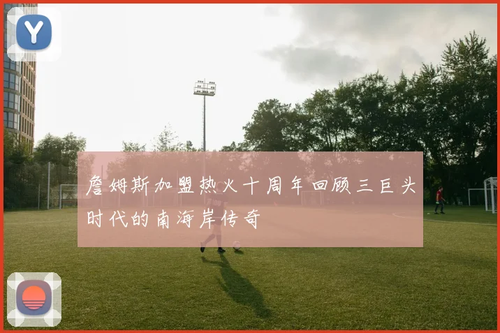 詹姆斯加盟热火十周年回顾三巨头时代的南海岸传奇