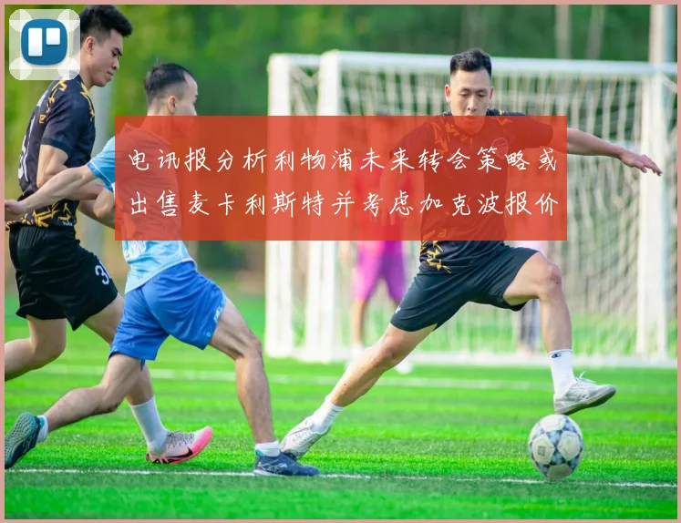 电讯报分析利物浦未来转会策略或出售麦卡利斯特并考虑加克波报价