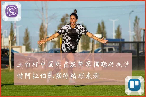 土伦杯中国队首发阵容揭晓对决沙特阿拉伯队期待精彩表现