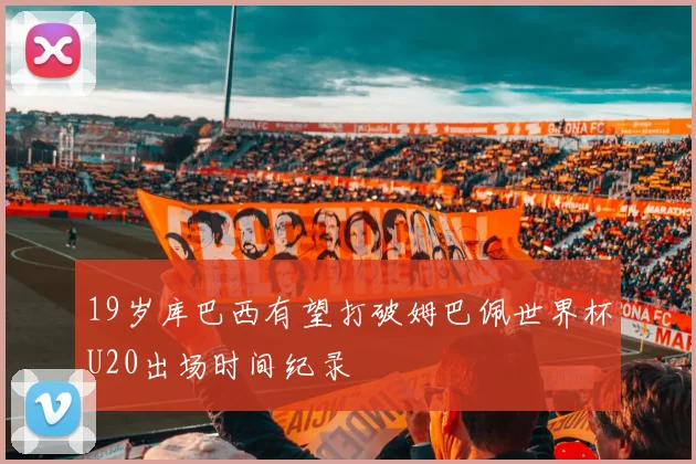19岁库巴西有望打破姆巴佩世界杯U20出场时间纪录
