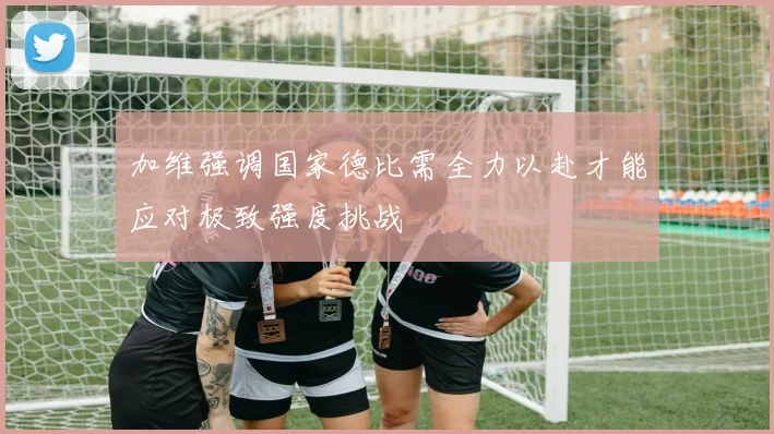加维强调国家德比需全力以赴才能应对极致强度挑战