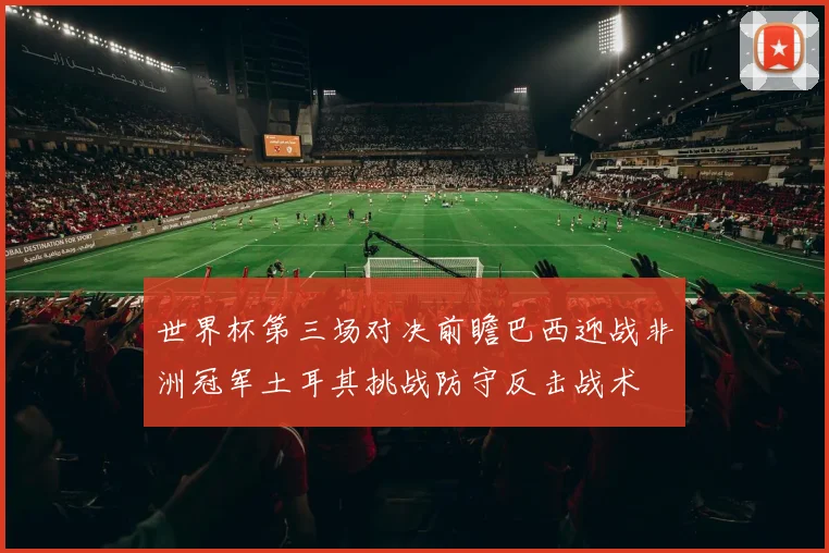 世界杯第三场对决前瞻巴西迎战非洲冠军土耳其挑战防守反击战术