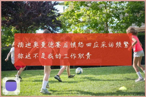 扬迪奥曼德赛后愤怒回应采访频繁称这不是我的工作职责