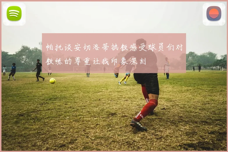 帕托谈安切洛蒂执教感受球员们对教练的尊重让我印象深刻