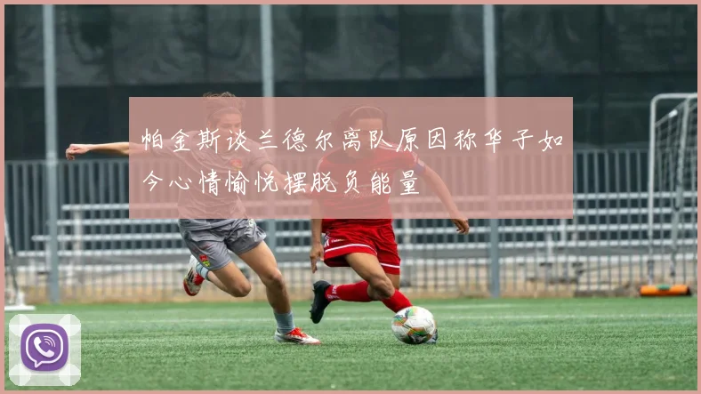 帕金斯谈兰德尔离队原因称华子如今心情愉悦摆脱负能量
