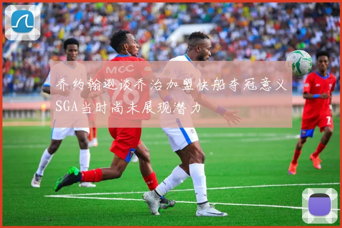 乔约翰逊谈乔治加盟快船夺冠意义SGA当时尚未展现潜力