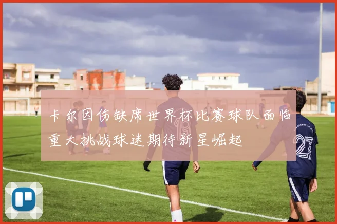 卡尔因伤缺席世界杯比赛球队面临重大挑战球迷期待新星崛起
