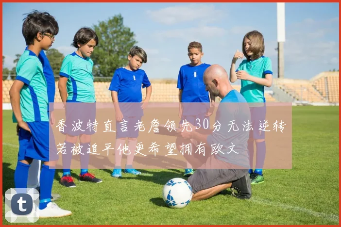 香波特直言老詹领先30分无法逆转若被追平他更希望拥有欧文