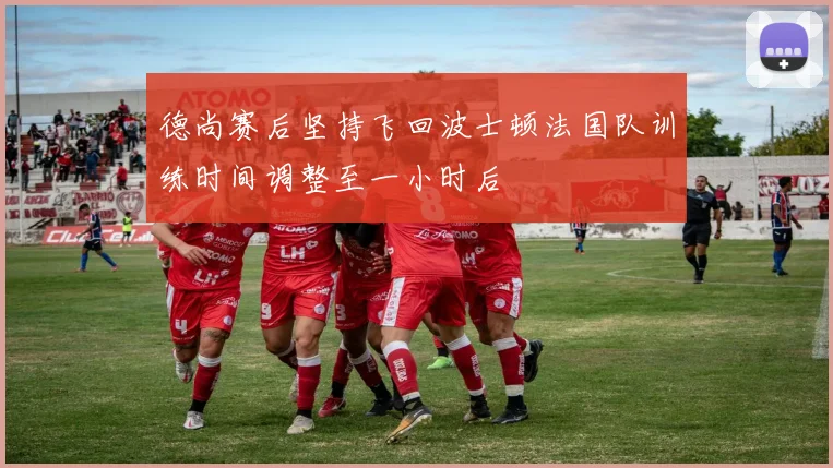 德尚赛后坚持飞回波士顿法国队训练时间调整至一小时后