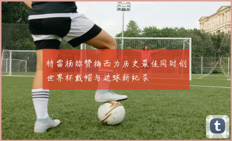 特雷杨称赞梅西为历史最佳同时创世界杯戴帽与进球新纪录