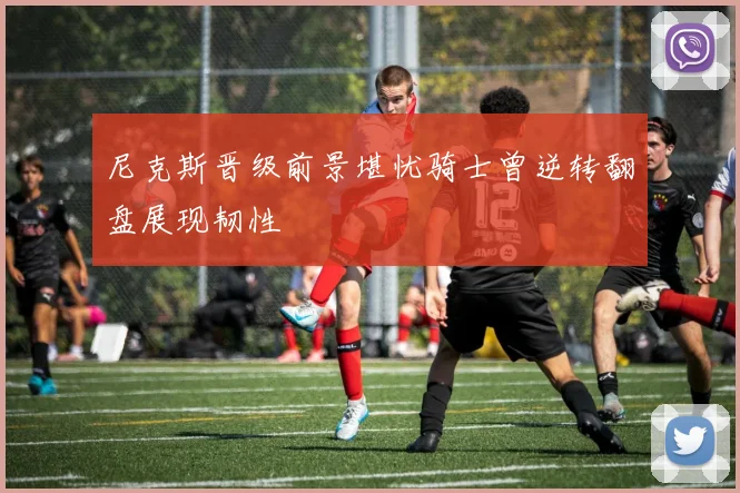 尼克斯晋级前景堪忧骑士曾逆转翻盘展现韧性