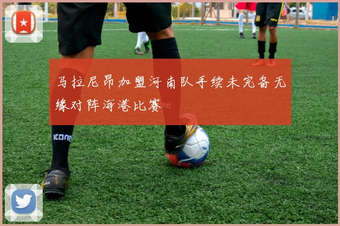 马拉尼昂加盟河南队手续未完备无缘对阵海港比赛