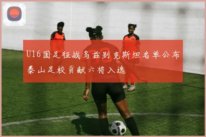 U16国足征战乌兹别克斯坦名单公布泰山足校贡献六将入选
